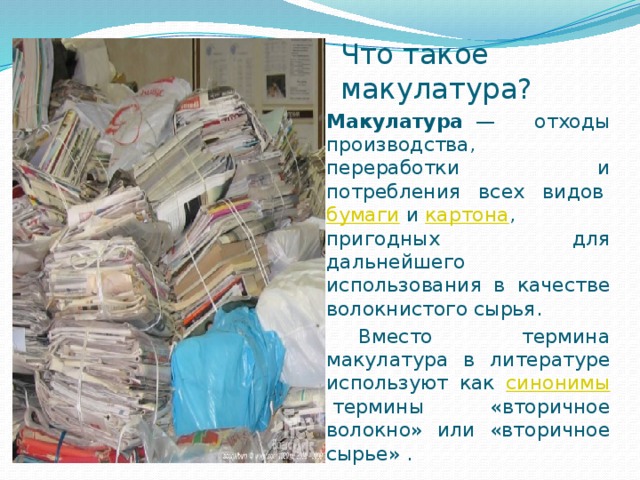 Что такое макулатура? Макулатура   — отходы производства, переработки и потребления всех видов  бумаги  и  картона , пригодных для дальнейшего использования в качестве волокнистого сырья.  Вместо термина макулатура в литературе используют как синонимы  термины «вторичное волокно» или «вторичное сырье» . 