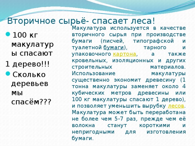 Вторичное сырьё- спасает леса! Макулатура используется в качестве вторичного сырья при производстве бумаги (писчей, типографской и туалетной  бумаги ), тарного и упаковочного  картона , а также кровельных, изоляционных и других строительных материалов. Использование макулатуры существенно экономит древесину (1 тонна макулатуры заменяет около 4 кубических метров древесины или 100 кг макулатуры спасают 1 дерево), и позволяет уменьшить вырубку  лесов . Макулатура может быть переработана не более чем 5-7 раз, прежде чем её волокна станут короткими и непригодными для изготовления бумаги. 100 кг макулатуры спасают 1 дерево!!! Сколько деревьев мы спасём??? 