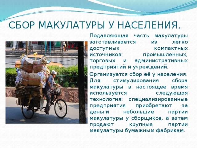 СБОР МАКУЛАТУРЫ У НАСЕЛЕНИЯ. Подавляющая часть макулатуры заготавливается из легко доступных компактных источников: промышленных, торговых и административных предприятий и учреждений. Организуется сбор её у населения. Для стимулирования сбора макулатуры в настоящее время используется следующая технология: специализированные предприятия приобретают за деньги небольшие партии макулатуры у сборщиков, а затем продают крупные партии макулатуры бумажным фабрикам. 