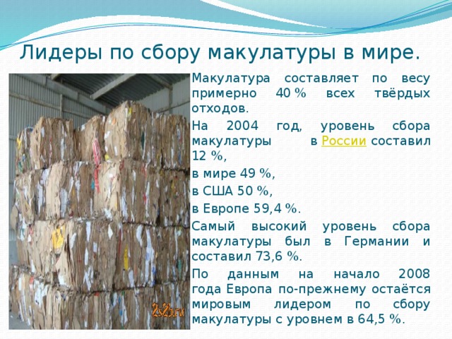 Лидеры по сбору макулатуры в мире. Макулатура составляет по весу примерно 40 % всех твёрдых отходов. На 2004 год, уровень сбора макулатуры в  России  составил 12 %, в мире 49 %, в США 50 %, в Европе 59,4 %. Самый высокий уровень сбора макулатуры был в Германии и составил 73,6 %. По данным на начало 2008 года Европа по-прежнему остаётся мировым лидером по сбору макулатуры с уровнем в 64,5 %. 