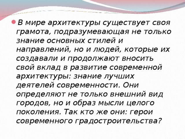 В мире архитектуры существует своя грамота, подразумевающая не только знание основных стилей и направлений, но и людей, которые их создавали и продолжают вносить свой вклад в развитие современной архитектуры: знание лучших деятелей современности. Они определяют не только внешний вид городов, но и образ мысли целого поколения. Так кто же они: герои современного градостроительства?  