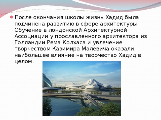 После окончания школы жизнь Хадид была подчинена развитию в сфере архитектуры. Обучение в лондонской Архитектурной Ассоциации у прославленного архитектора из Голландии Рема Колхаса и увлечение творчеством Казимира Малевича оказали наибольшее влияние на творчество Хадид в целом. 