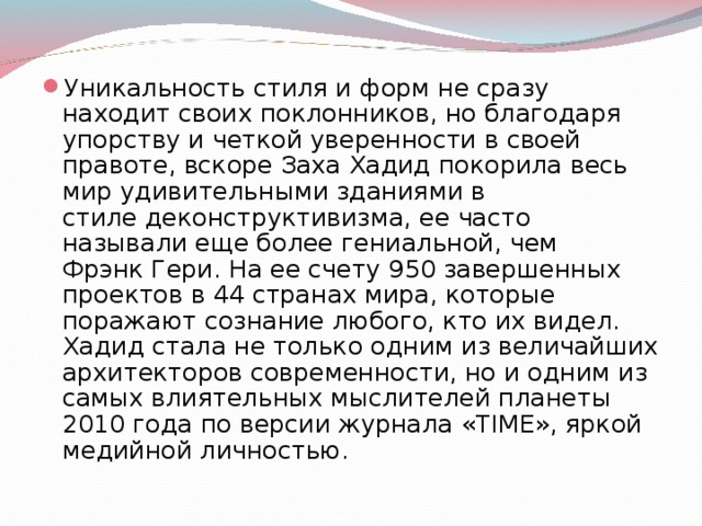 Уникальность стиля и форм не сразу находит своих поклонников, но благодаря упорству и четкой уверенности в своей правоте, вскоре Заха Хадид покорила весь мир удивительными зданиями в стиле деконструктивизма, ее часто называли еще более гениальной, чем Фрэнк Гери. На ее счету 950 завершенных проектов в 44 странах мира, которые поражают сознание любого, кто их видел.   Хадид стала не только одним из величайших архитекторов современности, но и одним из самых влиятельных мыслителей планеты 2010 года по версии журнала «TIME», яркой медийной личностью.  