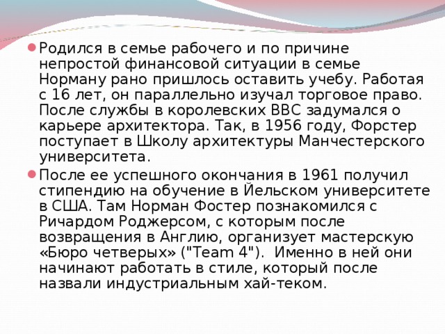 Родился в семье рабочего и по причине непростой финансовой ситуации в семье Норману рано пришлось оставить учебу. Работая с 16 лет, он параллельно изучал торговое право. После службы в королевских ВВС задумался о карьере архитектора. Так, в 1956 году, Форстер поступает в Школу архитектуры Манчестерского университета. После ее успешного окончания в 1961 получил стипендию на обучение в Йельском университете в США. Там Норман Фостер познакомился с Ричардом Роджерсом, с которым после возвращения в Англию, организует мастерскую «Бюро четверых» (