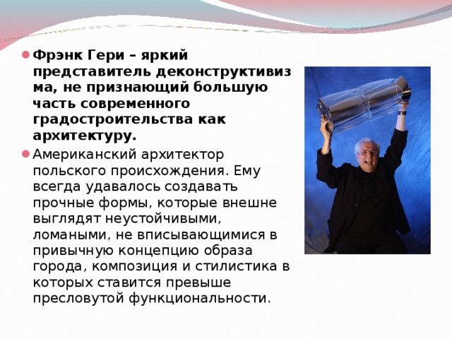 Фрэнк Гери – яркий представитель деконструктивизма, не признающий большую часть современного градостроительства как архитектуру. Американский архитектор польского происхождения. Ему всегда удавалось создавать прочные формы, которые внешне выглядят неустойчивыми, ломаными, не вписывающимися в привычную концепцию образа города, композиция и стилистика в которых ставится превыше пресловутой функциональности. 