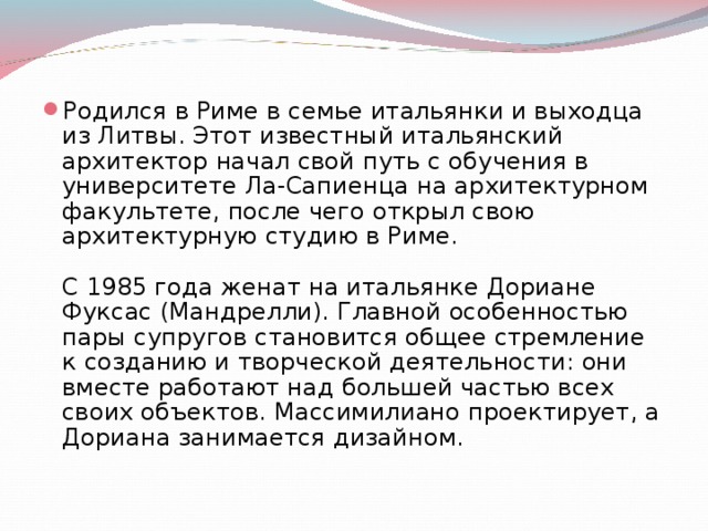 Родился в Риме в семье итальянки и выходца из Литвы. Этот известный итальянский архитектор начал свой путь с обучения в университете Ла-Сапиенца на архитектурном факультете, после чего открыл свою архитектурную студию в Риме.   С 1985 года женат на итальянке Дориане Фуксас (Мандрелли). Главной особенностью пары супругов становится общее стремление к созданию и творческой деятельности: они вместе работают над большей частью всех своих объектов. Массимилиано проектирует, а Дориана занимается дизайном.   