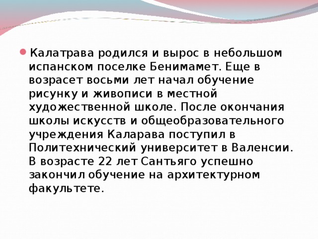 Калатрава родился и вырос в небольшом испанском поселке Бенимамет. Еще в возрасет восьми лет начал обучение рисунку и живописи в местной художественной школе. После окончания школы искусств и общеобразовательного учреждения Каларава поступил в Политехнический университет в Валенсии. В возрасте 22 лет Сантьяго успешно закончил обучение на архитектурном факультете.   