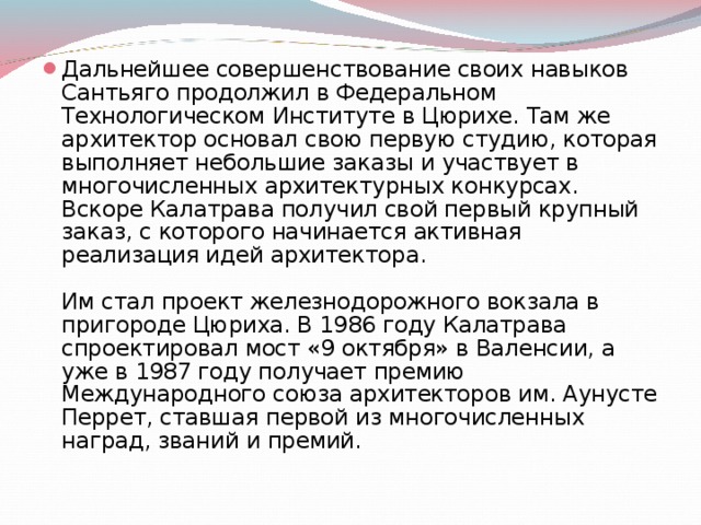 Дальнейшее совершенствование своих навыков Сантьяго продолжил в Федеральном Технологическом Институте в Цюрихе. Там же архитектор основал свою первую студию, которая выполняет небольшие заказы и участвует в многочисленных архитектурных конкурсах. Вскоре Калатрава получил свой первый крупный заказ, с которого начинается активная реализация идей архитектора.   Им стал проект железнодорожного вокзала в пригороде Цюриха. В 1986 году Калатрава спроектировал мост «9 октября» в Валенсии, а уже в 1987 году получает премию Международного союза архитекторов им. Аунусте Перрет, ставшая первой из многочисленных наград, званий и премий.   