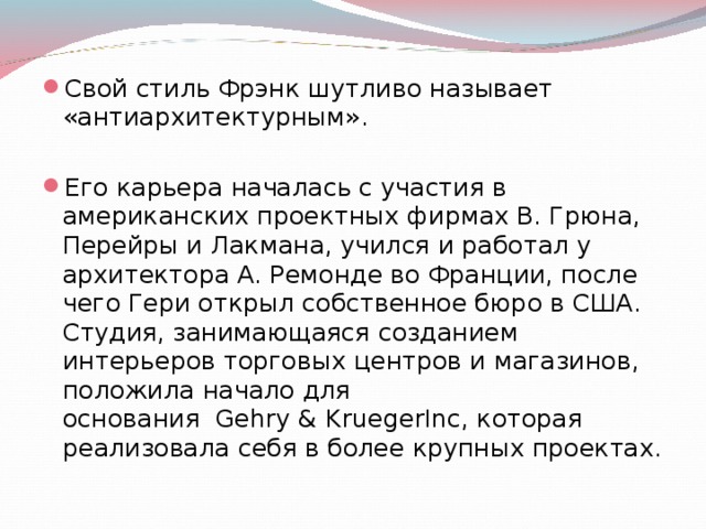 Свой стиль Фрэнк шутливо называет «антиархитектурным».  Его карьера началась с участия в американских проектных фирмах В. Грюна, Перейры и Лакмана, учился и работал у архитектора А. Ремонде во Франции, после чего Гери открыл собственное бюро в США. Студия, занимающаяся созданием интерьеров торговых центров и магазинов, положила начало для основания  Gehry & KruegerInc, которая реализовала себя в более крупных проектах. 
