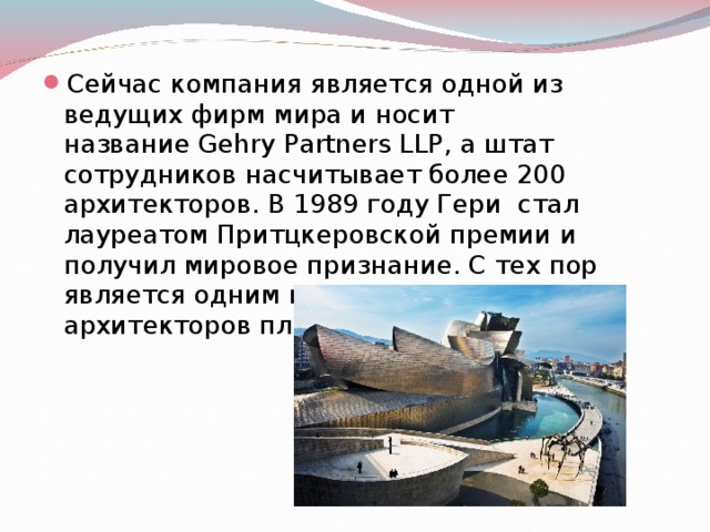 Сейчас компания является одной из ведущих фирм мира и носит название Gehry Partners LLP, а штат сотрудников насчитывает более 200 архитекторов. В 1989 году Гери  стал лауреатом Притцкеровской премии и получил мировое признание. С тех пор является одним из самых знаменитых архитекторов планеты. 