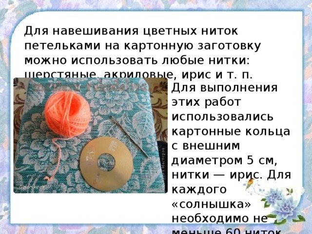 Для навешивания цветных ниток петельками на картонную заготовку можно использовать любые нитки: шерстяные, акриловые, ирис и т. п. Для выполнения этих работ использовались картонные кольца с внешним диаметром 5 см, нитки — ирис. Для каждого «солнышка» необходимо не меньше 60 ниток.   