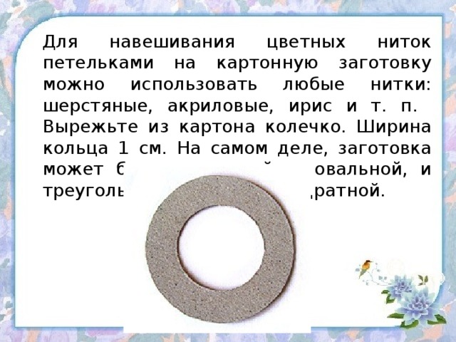 Для навешивания цветных ниток петельками на картонную заготовку можно использовать любые нитки: шерстяные, акриловые, ирис и т. п.  Вырежьте из картона колечко. Ширина кольца 1 см. На самом деле, заготовка может быть и круглой, и овальной, и треугольной, и квадратной.   