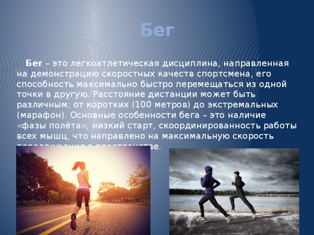 Бег Бег – это легкоатлетическая дисциплина, направленная на демонстрацию скоростных качеств спортсмена, его способность максимально быстро перемещаться из одной точки в другую. Расстояние дистанции может быть различным: от коротких (100 метров) до экстремальных (марафон). Основные особенности бега – это наличие «фазы полёта», низкий старт, скоординированность работы всех мышц, что направлено на максимальную скорость передвижения в пространстве. 
