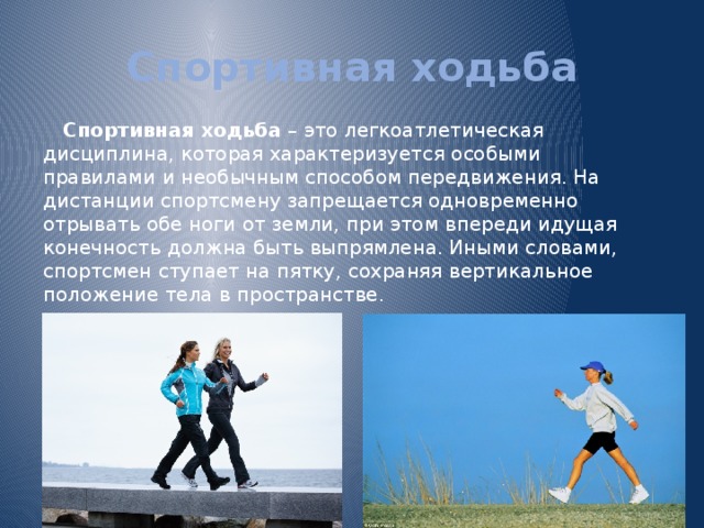 Спортивная ходьба Спортивная ходьба – это легкоатлетическая дисциплина, которая характеризуется особыми правилами и необычным способом передвижения. На дистанции спортсмену запрещается одновременно отрывать обе ноги от земли, при этом впереди идущая конечность должна быть выпрямлена. Иными словами, спортсмен ступает на пятку, сохраняя вертикальное положение тела в пространстве. 