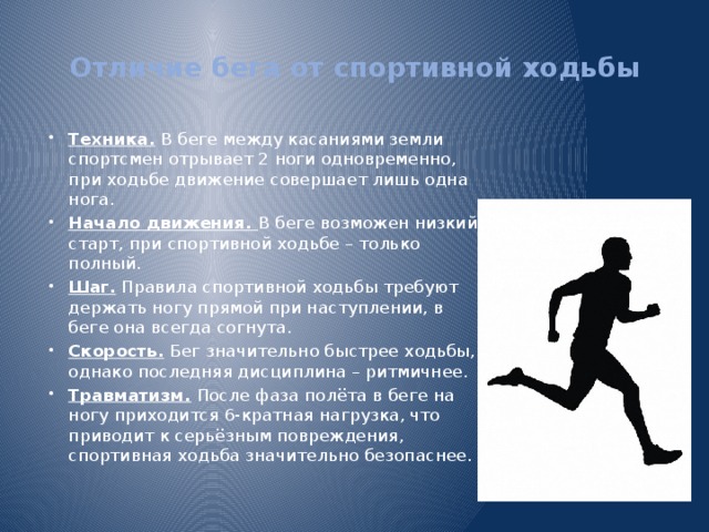 Отличие бега от спортивной ходьбы   Техника. В беге между касаниями земли спортсмен отрывает 2 ноги одновременно, при ходьбе движение совершает лишь одна нога. Начало движения. В беге возможен низкий старт, при спортивной ходьбе – только полный. Шаг. Правила спортивной ходьбы требуют держать ногу прямой при наступлении, в беге она всегда согнута. Скорость. Бег значительно быстрее ходьбы, однако последняя дисциплина – ритмичнее. Травматизм. После фаза полёта в беге на ногу приходится 6-кратная нагрузка, что приводит к серьёзным повреждения, спортивная ходьба значительно безопаснее. 