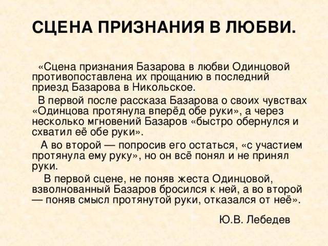 СЦЕНА ПРИЗНАНИЯ В ЛЮБВИ.  «Сцена признания Базарова в любви Одинцовой противопоставлена их прощанию в последний приезд Базарова в Никольское.  В первой после рассказа Базарова о своих чувствах «Одинцова протянула вперёд обе руки», а через несколько мгновений Базаров «быстро обернулся и схватил её обе руки».  А во второй — попросив его остаться, «с участием протянула ему руку», но он всё понял и не принял руки.  В первой сцене, не поняв жеста Одинцовой, взволнованный Базаров бросился к ней, а во второй — поняв смысл протянутой руки, отказался от неё». Ю.В. Лебедев