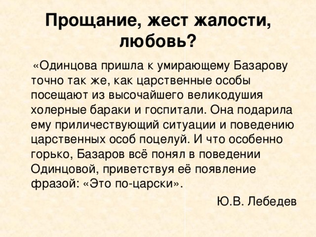 Прощание, жест жалости, любовь?  «Одинцова пришла к умирающему Базарову точно так же, как царственные особы посещают из высочайшего великодушия холерные бараки и госпитали. Она подарила ему приличествующий ситуации и поведению царственных особ поцелуй. И что особенно горько, Базаров всё понял в поведении Одинцовой, приветствуя её появление фразой: «Это по-царски». Ю.В. Лебедев