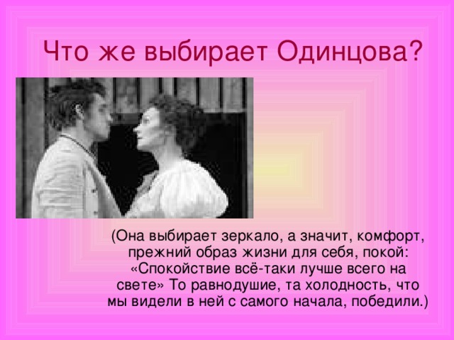 Что же выбирает Одинцова? (Она выбирает зеркало, а значит, комфорт, прежний образ жизни для себя, покой: «Спокойствие всё-таки лучше всего на свете» То равнодушие, та холодность, что мы видели в ней с самого начала, победили.)