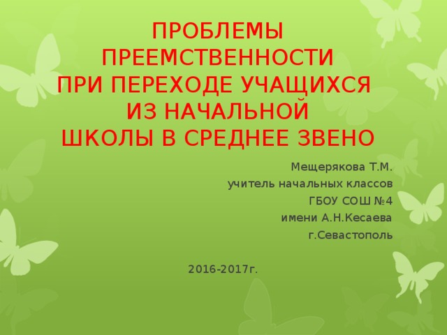 ПРОБЛЕМЫ ПРЕЕМСТВЕННОСТИ  ПРИ ПЕРЕХОДЕ УЧАЩИХСЯ  ИЗ НАЧАЛЬНОЙ  ШКОЛЫ В СРЕДНЕЕ ЗВЕНО Мещерякова Т.М. учитель начальных классов ГБОУ СОШ №4  имени А.Н.Кесаева г.Севастополь 2016-2017г.  