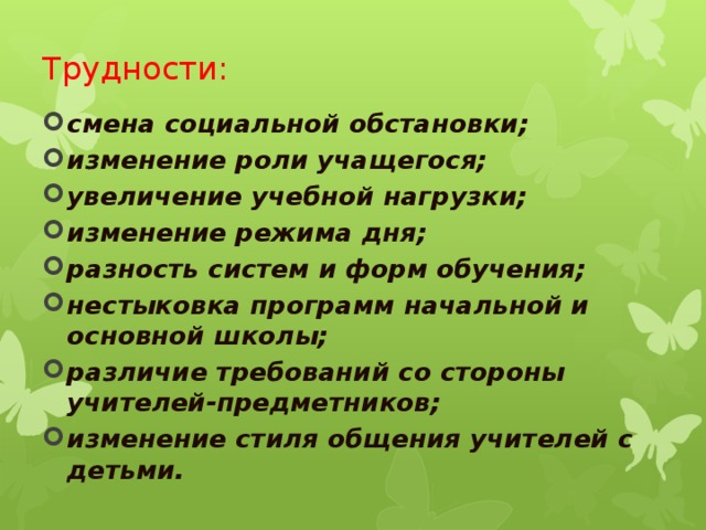 Трудности: смена социальной обстановки; изменение роли учащегося; увеличение учебной нагрузки; изменение режима дня; разность систем и форм обучения; нестыковка программ начальной и основной школы; различие требований со стороны учителей-предметников; изменение стиля общения учителей с детьми.  