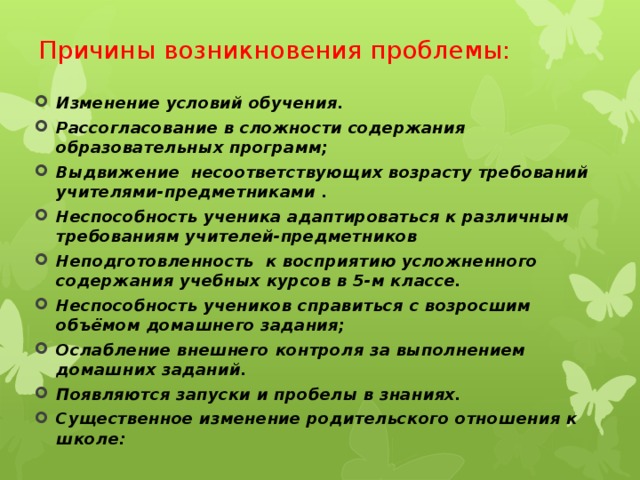 Причины возникновения проблемы: Изменение условий обучения. Рассогласование в сложности содержания образовательных программ; Выдвижение несоответствующих возрасту требований учителями-предметниками . Неспособность ученика адаптироваться к различным требованиям учителей-предметников Неподготовленность к восприятию усложненного содержания учебных курсов в 5-м классе. Неспособность учеников справиться с возросшим объёмом домашнего задания; Ослабление внешнего контроля за выполнением домашних заданий. Появляются запуски и пробелы в знаниях. Существенное изменение родительского отношения к школе:   