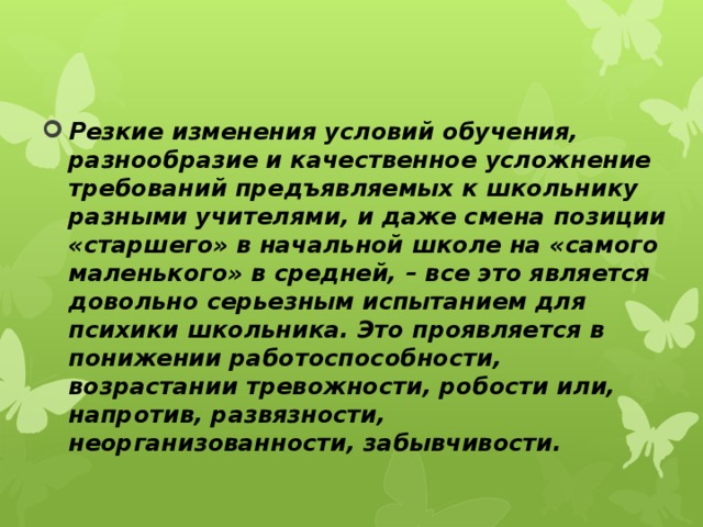 Резкие изменения условий обучения, разнообразие и качественное усложнение требований предъявляемых к школьнику разными учителями, и даже смена позиции «старшего» в начальной школе на «самого маленького» в средней, – все это является довольно серьезным испытанием для психики школьника. Это проявляется в понижении работоспособности, возрастании тревожности, робости или, напротив, развязности, неорганизованности, забывчивости. 