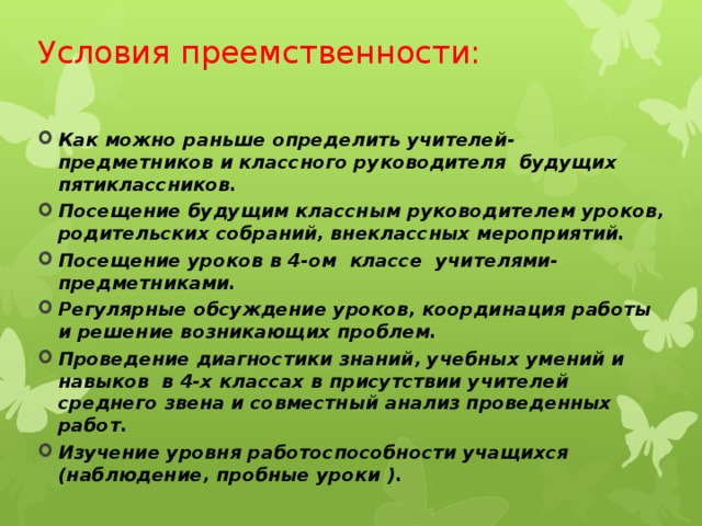 Условия преемственности:  Как можно раньше определить учителей-предметников и классного руководителя будущих пятиклассников. Посещение будущим классным руководителем уроков, родительских собраний, внеклассных мероприятий. Посещение уроков в 4-ом классе учителями-предметниками. Регулярные обсуждение уроков, координация работы и решение возникающих проблем. Проведение диагностики знаний, учебных умений и навыков в 4-х классах в присутствии учителей среднего звена и совместный анализ проведенных работ. Изучение уровня работоспособности учащихся (наблюдение, пробные уроки ).   