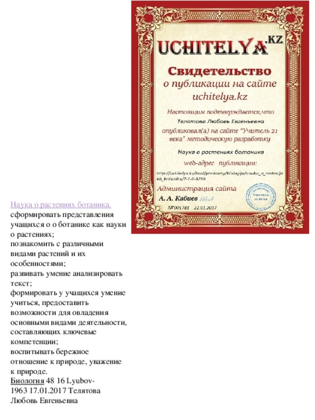 Наука о растениях ботаника. сформировать представления учащихся о о ботанике как науки о растениях;  познакомить с различными видами растений и их особенностями;  развивать умение анализировать текст;  формировать у учащихся умение учиться, предоставить возможности для овладения основными видами деятельности, составляющих ключевые компетенции;  воспитывать бережное отношение к природе, уважение к природе. Биология   48 16 Lyubov-1963 17.01.2017 Телятова Любовь Евгеньевна --- --------------------------------------------------------- - + 