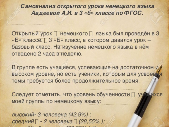 Самоанализ открытого урока немецкого языка Авдеевой А.И. в 3 «б» классе по ФГОС.  Открытый урок 　  немецкого 　  языка был проведён в 3 «Б» классе. 　 3 «Б» класс, в котором давался урок – базовый класс. На изучение немецкого языка в нём отведено 2 часа в неделю. В группе есть учащиеся, успевающие на достаточном и высоком уровне, но есть ученики, которым для усвоения темы требуется более продолжительное время. Следует отметить, что уровень обученности 　  учащихся моей группы по немецкому языку:  высокий -  3 человека (42,9%) ; средний 　 - 2 человека 　 ( 28,55% ); низкий 　 - 2 человек  ( 28,55% ); 　  