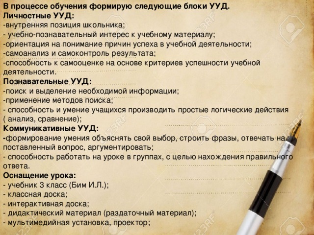 В процессе обучения формирую следующие блоки УУД.  Личностные УУД: -внутренняя позиция школьника;  - учебно-познавательный интерес к учебному материалу;  -ориентация на понимание причин успеха в учебной деятельности;  -самоанализ и самоконтроль результата;  -способность к самооценке на основе критериев успешности учебной деятельности.  Познавательные УУД:  -поиск и выделение необходимой информации;  -применение методов поиска;  - способность и умение учащихся производить простые логические действия ( анализ, сравнение); Коммуникативные УУД:  - формирование умения объяснять свой выбор, строить фразы, отвечать на поставленный вопрос, аргументировать; - способность работать на уроке в группах, с целью нахождения правильного ответа.  Оснащение урока: - учебник 3 класс (Бим И.Л.); - классная доска; - интерактивная доска; - дидактический материал (раздаточный материал); - мультимедийная установка, проектор; 