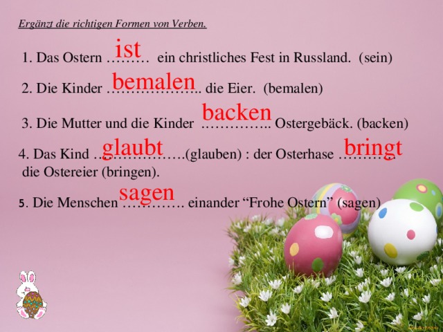 Ergänzt die richtigen Formen von Verben. ist 1. Das Ostern ……… ein christliches Fest in Russland. (sein) bemalen 2. Die Kinder ……………….. die Eier. (bemalen) backen 3. Die Mutter und die Kinder .………….. Ostergebäck. (backen) glaubt bringt 4. Das Kind ……………….(glauben) : der Osterhase …………  die Ostereier (bringen). sagen 5. Die Menschen …………. einander “Frohe Ostern” (sagen) 