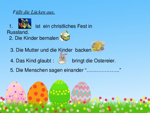 F üllt die Lücken aus.  1. ist ein christliches Fest in Russland. 2. Die Kinder bemalen 3. Die Mutter und die Kinder backen 4. Das Kind glaubt : bringt die Ostereier. 5. Die Menschen sagen einander “………………..” 