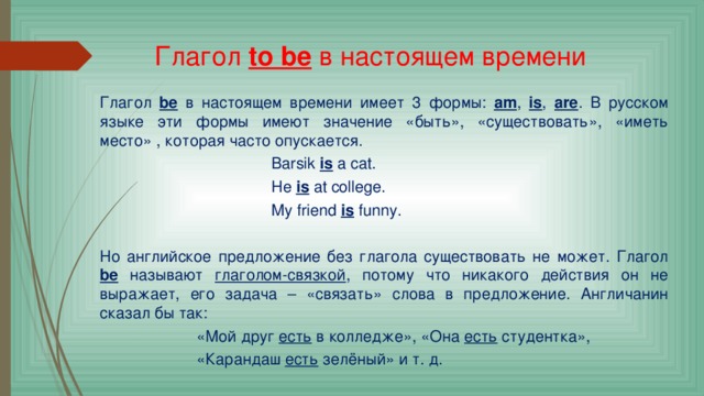 Глагол  to be  в настоящем времени Глагол  be  в настоящем времени имеет 3 формы: am , is , are . В русском языке эти формы имеют значение «быть», «существовать», «иметь место» , которая часто опускается.  Barsik is a cat.  He is at college.  My friend is funny. Но английское предложение без глагола существовать не может. Глагол be называют глаголом-связкой , потому что никакого действия он не выражает, его задача – «связать» слова в предложение. Англичанин сказал бы так:  «Мой друг есть в колледже», «Она есть студентка»,  «Карандаш есть зелёный» и т. д. 
