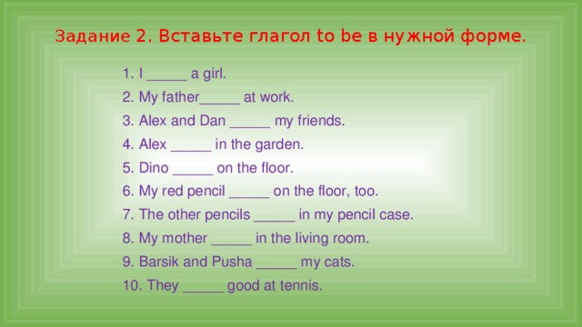 Задание 2. Вставьте глагол to be в нужной форме. 1. I _____ a girl. 2. My father_____ at work. 3. Alex and Dan _____ my friends. 4. Alex _____ in the garden. 5. Dino _____ on the floor. 6. My red pencil _____ on the floor, too. 7. The other pencils _____ in my pencil case. 8. My mother _____ in the living room. 9. Barsik and Pusha _____ my cats. 10. They _____ good at tennis. 