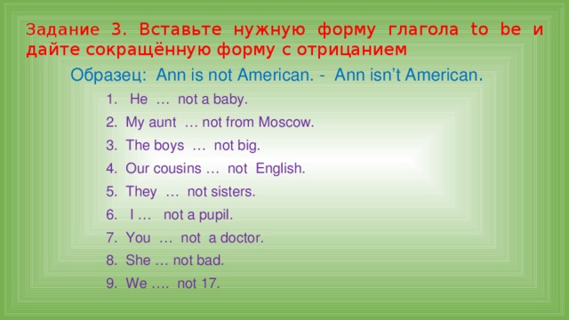 Задание 3. Вставьте нужную форму глагола to be и дайте сокращённую форму с отрицанием Образец: Ann is not American. - Ann isn’t American . 1. He … not a baby. 2. My aunt … not from Moscow. 3. The boys … not big. 4. Our cousins … not English. 5. They … not sisters. 6. I … not a pupil. 7. You … not a doctor. 8. She … not bad. 9. We …. not 17. 