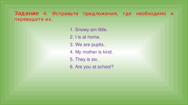 Задание 4. Исправьте предложения, где необходимо и переведите их. 1. Snowy am little. 2. I is at home. 3. We are pupils. 4. My mother is kind. 5. They is six. 6. Are you at school? 