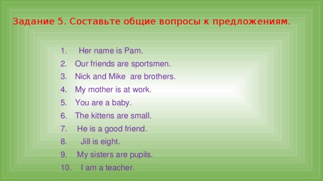 Задание 5. Составьте общие вопросы к предложениям. 1. Her name is Pam. 2.  Our friends are sportsmen. 3.  Nick and Mike are brothers. 4.  My mother is at work. 5.  You are a baby. 6.  The kittens are small. 7.  He is a good friend. 8. Jill is eight. 9.  My sisters are pupils. 10. I am a teacher. 