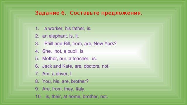 Задание 6. Составьте предложения. 1. a worker, his father, is. 2.  an elephant, is, it. 3. Phill and Bill, from, are, New York? 4.  She, not, a pupil, is 5.  Mother, our, a teacher, is. 6.  Jack and Kate, are, doctors, not. 7.  Am, a driver, I. 8.  You, his, are, brother? 9.  Are, from, they, Italy. 10. is, their, at home, brother, not. 