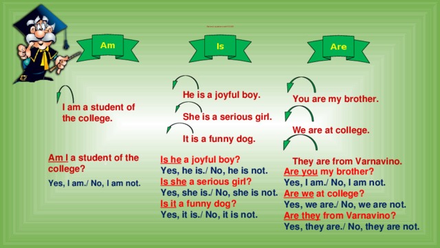   General questions with TO BE      Am  Is Are He is a joyful boy.  She is a serious girl.  It is a funny dog.  You are my brother.  We are at college.  They are from Varnavino.  I am a student of the college.  Am I a student of the college? Yes, I am./ No, I am not. Is he a joyful boy? Yes, he is./ No, he is not. Is she a serious girl? Yes, she is./ No, she is not. Is it a funny dog? Yes, it is./ No, it is not. Are you my brother? Yes, I am./ No, I am not. Are we at college? Yes, we are./ No, we are not. Are they from Varnavino? Yes, they are./ No, they are not.  