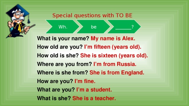 Special questions with TO BE Wh. be _______? What is your name? My name is Alex. How old are you? I’m fifteen (years old). How old is she? She is sixteen (years old). Where are you from? I’m from Russia. Where is she from? She is from England. How are you? I’m fine. What are you? I’m a student. What is she? She is a teacher. 