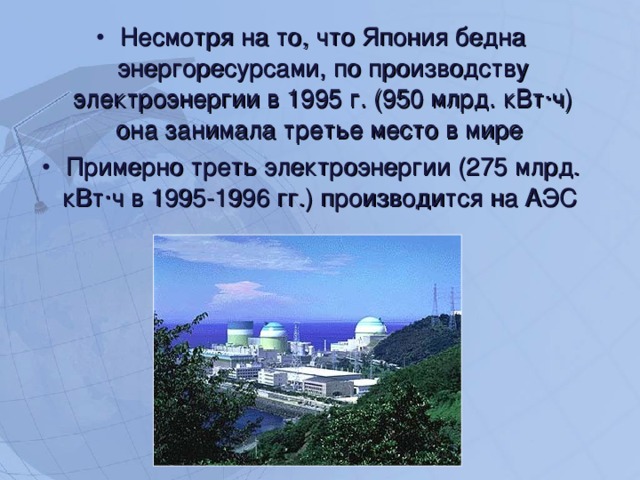 Несмотря на то, что Япония бедна энергоресурсами, по производству электроэнергии в 1995 г. (950 млрд. кВт·ч) она занимала третье место в мире Примерно треть электроэнергии (275 млрд. кВт·ч в 1995-1996 гг.) производится на АЭС   