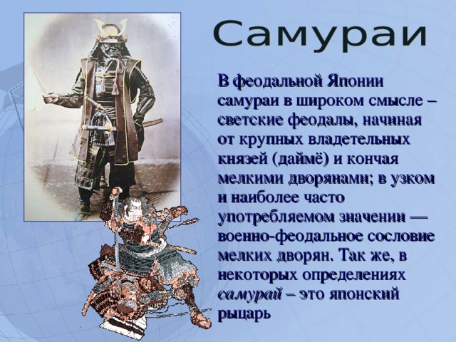  В феодальной Японии самураи в широком смысле – светские феодалы, начиная от крупных владетельных князей (даймё) и кончая мелкими дворянами; в узком и наиболее часто употребляемом значении — военно-феодальное сословие мелких дворян. Так же, в некоторых определениях самурай – это японский рыцарь  