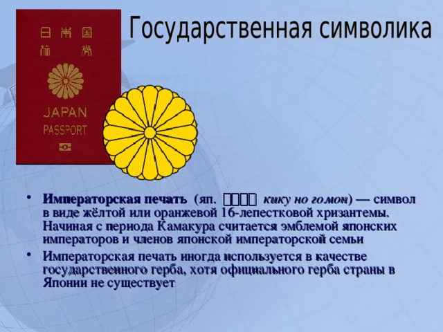 Императорская печать  (яп. 菊の御紋  кику но гомон ) — символ в виде жёлтой или оранжевой 16-лепестковой хризантемы. Начиная с периода Камакура считается эмблемой японских императоров и членов японской императорской семьи Императорская печать иногда используется в качестве государственного герба, хотя официального герба страны в Японии не существует  