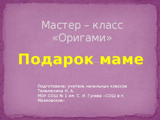 Мастер – класс  «Оригами» Подарок маме Подготовила: учитель начальных классов Телелюхина Н. А. МОУ СОШ № 1 им. С. И. Гусева «СОШ в п. Маяковское» 