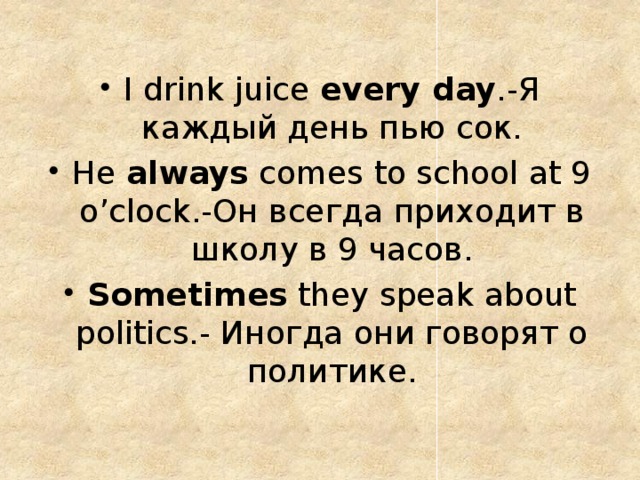 I drink juice every day .-Я каждый день пью сок. He always comes to school at 9 o’clock.-Он всегда приходит в школу в 9 часов. Sometimes they speak about politics.- Иногда они говорят о политике. 
