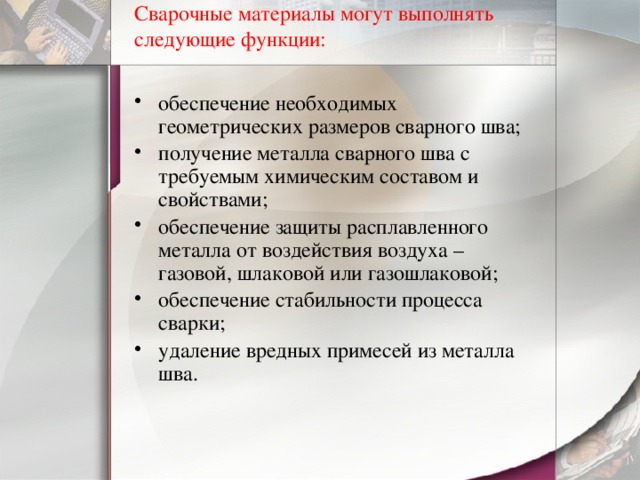 Сварочные материалы могут выполнять следующие функции:   обеспечение необходимых геометрических размеров сварного шва; получение металла сварного шва с требуемым химическим составом и свойствами; обеспечение защиты расплавленного металла от воздействия воздуха – газовой, шлаковой или газошлаковой; обеспечение стабильности процесса сварки; удаление вредных примесей из металла шва. 