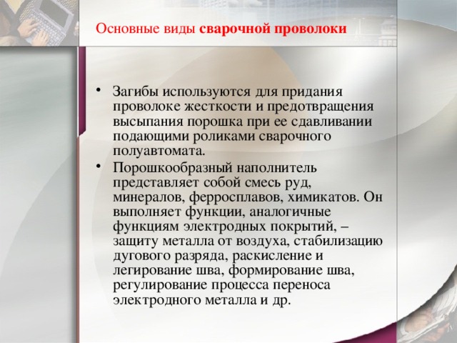 Основные виды  сварочной проволоки Загибы используются для придания проволоке жесткости и предотвращения высыпания порошка при ее сдавливании подающими роликами сварочного полуавтомата. Порошкообразный наполнитель представляет собой смесь руд, минералов, ферросплавов, химикатов. Он выполняет функции, аналогичные функциям электродных покрытий, – защиту металла от воздуха, стабилизацию дугового разряда, раскисление и легирование шва, формирование шва, регулирование процесса переноса электродного металла и др. 
