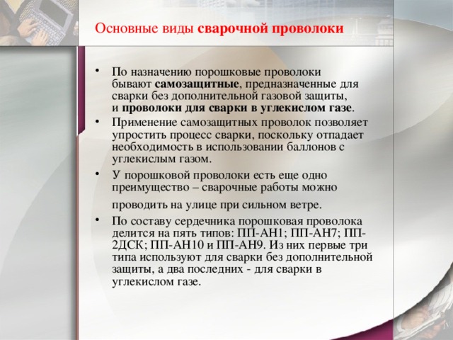 Основные виды  сварочной проволоки По назначению порошковые проволоки бывают  самозащитные , предназначенные для сварки без дополнительной газовой защиты, и  проволоки для сварки в углекислом газе . Применение самозащитных проволок позволяет упростить процесс сварки, поскольку отпадает необходимость в использовании баллонов с углекислым газом. У порошковой проволоки есть еще одно преимущество – сварочные работы можно проводить на улице при сильном ветре.    По составу сердечника порошковая проволока делится на пять типов: ПП-АН1; ПП-АН7; ПП-2ДСК; ПП-АН10 и ПП-АН9. Из них первые три типа используют для сварки без дополнительной защиты, а два последних - для сварки в углекислом газе. 