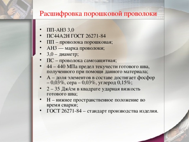Расшифровка порошковой проволоки  ПП-АН3 3,0 ПС44А2Н ГОСТ 26271-84 ПП – проволока порошковая; АН3 — марка проволоки; 3,0 – диаметр; ПС – проволока самозащитная; 44 – 440 МПа предел текучести готового шва, полученного при помощи данного материала; А – доля элементов в составе достигает фосфор – 0,03%, сера – 0,03%, углерод 0,15%; 2 – 35 Дж/см в квадрате ударная вязкость готового шва; Н – нижнее пространственное положение во время сварки; ГОСТ 26271-84 – стандарт производства изделия. 