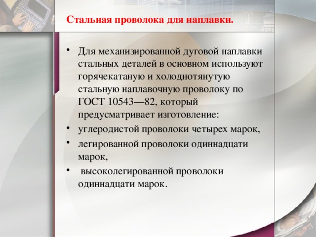 Стальная проволока для наплавки. Для механизированной дуговой наплавки стальных деталей в основном используют горячекатаную и холоднотянутую стальную наплавочную проволоку по ГОСТ 10543—82, который предусматривает изготовление: углеродистой проволоки четырех марок, легированной проволоки одиннадцати марок,  высоколегированной проволоки одиннадцати марок. 